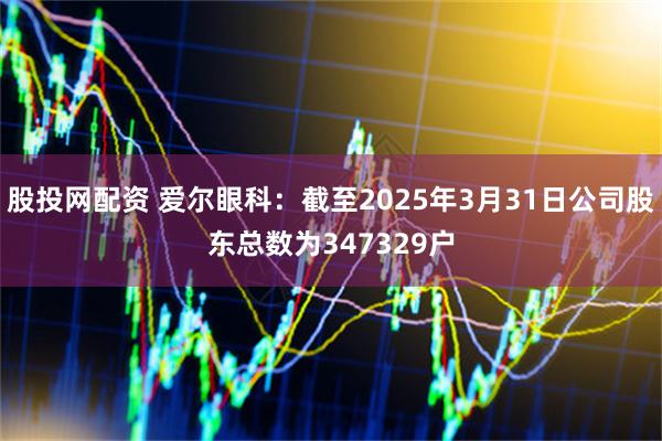 股投网配资 爱尔眼科：截至2025年3月31日公司股东总数为347329户