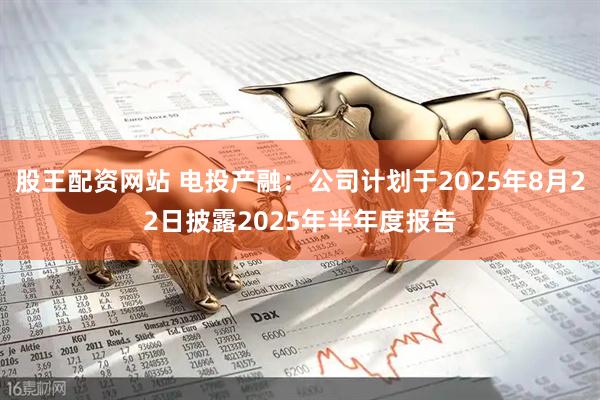股王配资网站 电投产融：公司计划于2025年8月22日披露2025年半年度报告