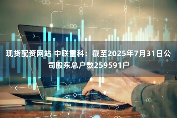 现货配资网站 中联重科：截至2025年7月31日公司股东总户数259591户