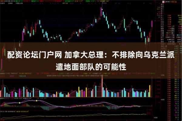 配资论坛门户网 加拿大总理：不排除向乌克兰派遣地面部队的可能性