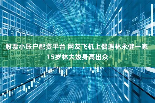 股票小账户配资平台 网友飞机上偶遇林永健一家 15岁林大竣身高出众