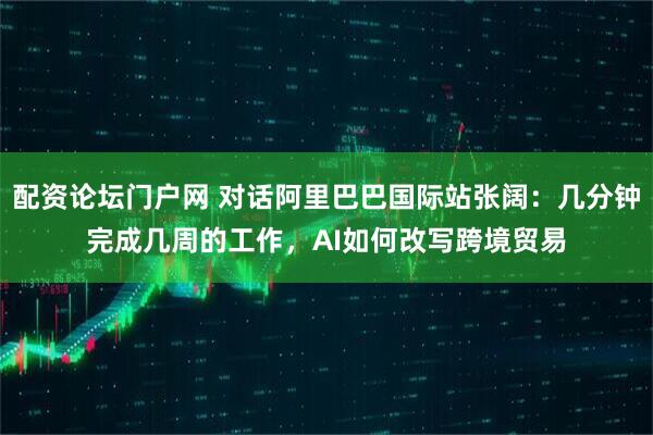 配资论坛门户网 对话阿里巴巴国际站张阔:几分钟完成几周的工作,AI如何改写跨境贸易
