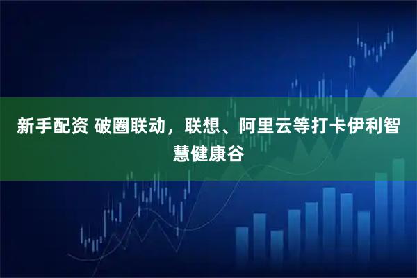 新手配资 破圈联动，联想、阿里云等打卡伊利智慧健康谷