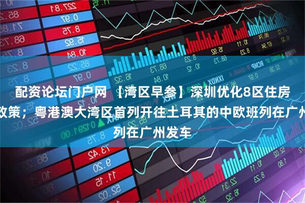 配资论坛门户网 【湾区早参】深圳优化8区住房限购政策；粤港澳大湾区首列开往土耳其的中欧班列在广州发车