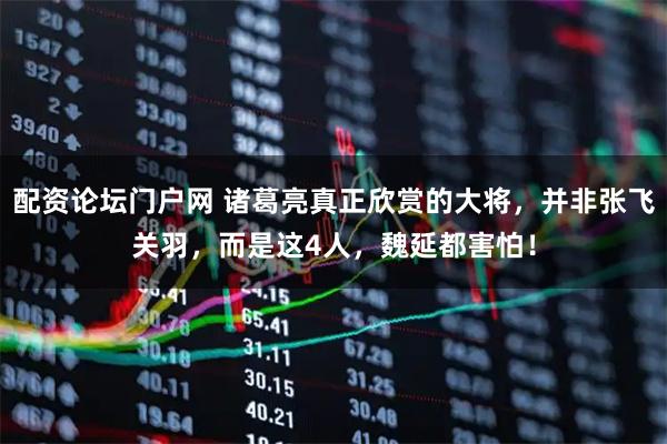 配资论坛门户网 诸葛亮真正欣赏的大将,并非张飞关羽,而是这4人,魏延都害怕!