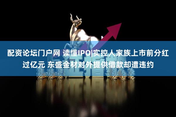 配资论坛门户网 读懂IPO|实控人家族上市前分红过亿元 东盛金材对外提供借款却遭违约