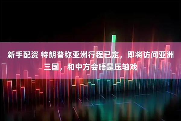 新手配资 特朗普称亚洲行程已定，即将访问亚洲三国，和中方会晤是压轴戏