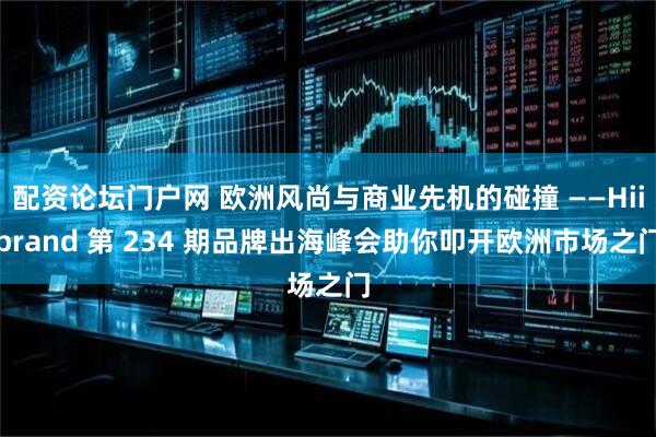 配资论坛门户网 欧洲风尚与商业先机的碰撞 ——Hiibrand 第 234 期品牌出海峰会助你叩开欧洲市场之门