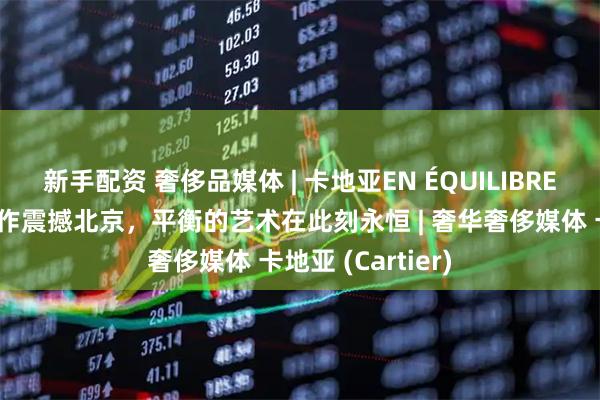 新手配资 奢侈品媒体 | 卡地亚EN ÉQUILIBRE高级珠宝系列新作震撼北京，平衡的艺术在此刻永恒 | 奢华奢侈媒体 卡地亚 (Cartier)