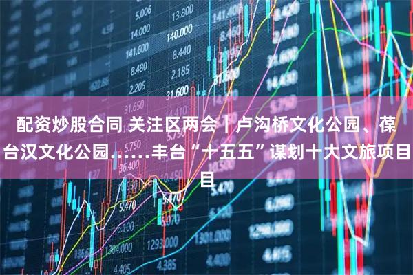 配资炒股合同 关注区两会｜卢沟桥文化公园、葆台汉文化公园……丰台“十五五”谋划十大文旅项目