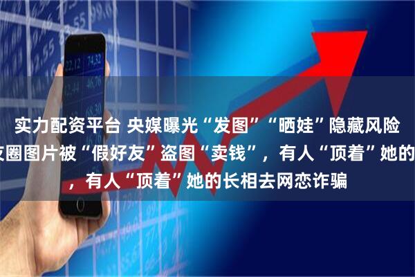 实力配资平台 央媒曝光“发图”“晒娃”隐藏风险:17岁女孩朋友圈图片被“假好友”盗图“卖钱”,有人“顶着”她的长相去网恋诈骗