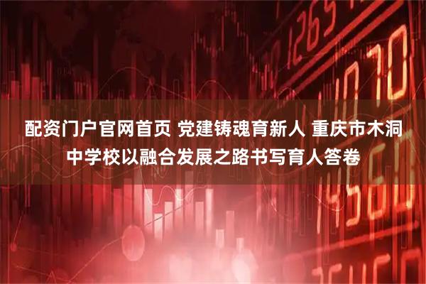 配资门户官网首页 党建铸魂育新人 重庆市木洞中学校以融合发展之路书写育人答卷