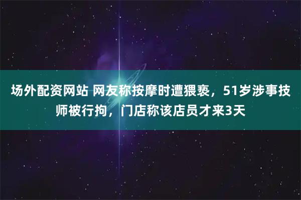 场外配资网站 网友称按摩时遭猥亵，51岁涉事技师被行拘，门店称该店员才来3天