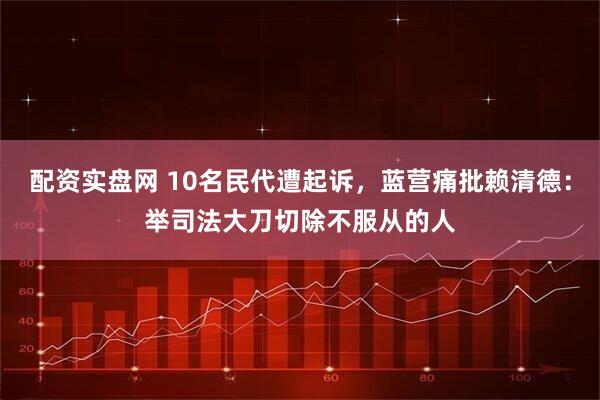 配资实盘网 10名民代遭起诉,蓝营痛批赖清德:举司法大刀切除不服从的人