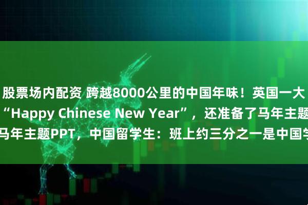 股票场内配资 跨越8000公里的中国年味！英国一大学教师上课祝大家“Happy Chinese New Year”，还准备了马年主题PPT，中国留学生：班上约三分之一是中国学生，大家心里暖暖的