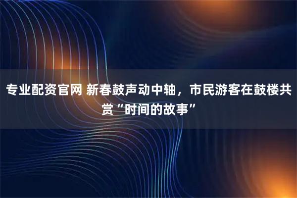 专业配资官网 新春鼓声动中轴，市民游客在鼓楼共赏“时间的故事”