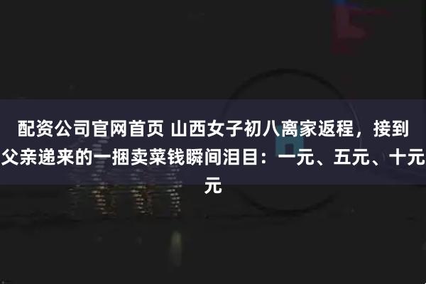 配资公司官网首页 山西女子初八离家返程，接到父亲递来的一捆卖菜钱瞬间泪目：一元、五元、十元