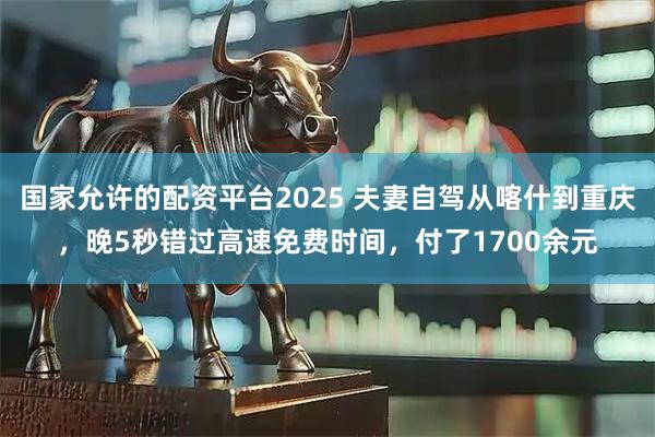 国家允许的配资平台2025 夫妻自驾从喀什到重庆，晚5秒错过高速免费时间，付了1700余元