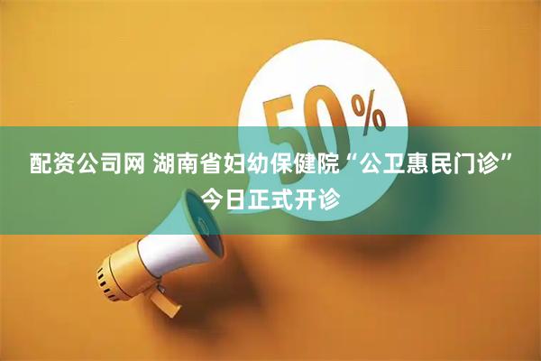 配资公司网 湖南省妇幼保健院“公卫惠民门诊”今日正式开诊