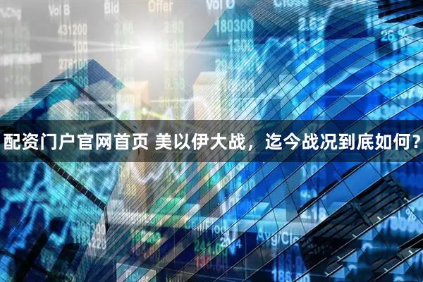配资门户官网首页 美以伊大战，迄今战况到底如何？