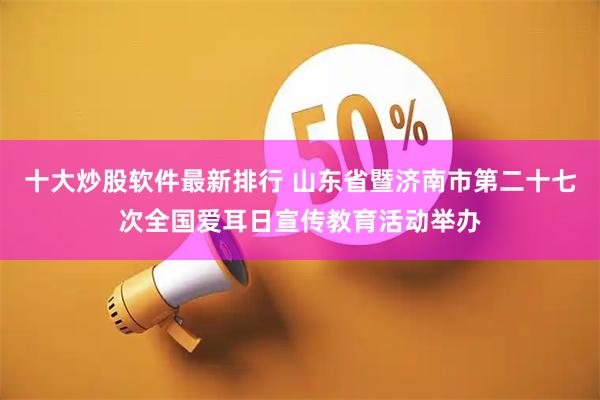 十大炒股软件最新排行 山东省暨济南市第二十七次全国爱耳日宣传教育活动举办