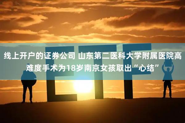 线上开户的证券公司 山东第二医科大学附属医院高难度手术为18岁南京女孩取出“心结”