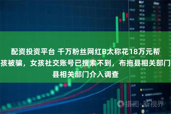 配资投资平台 千万粉丝网红B太称花18万元帮扶山区女孩被骗，女孩社交账号已搜索不到，布拖县相关部门介入调查