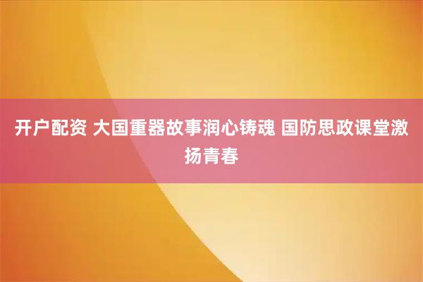 开户配资 大国重器故事润心铸魂 国防思政课堂激扬青春