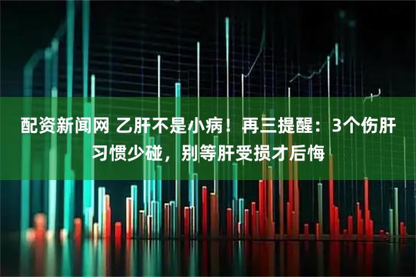 配资新闻网 乙肝不是小病！再三提醒：3个伤肝习惯少碰，别等肝受损才后悔