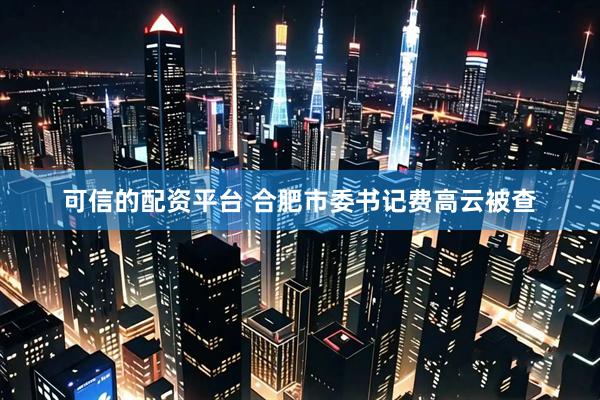 可信的配资平台 合肥市委书记费高云被查