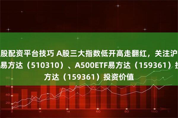 炒股配资平台技巧 A股三大指数低开高走翻红，关注沪深300ETF易方达（510310）、A500ETF易方达（159361）投资价值