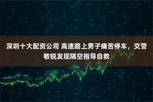 深圳十大配资公司 高速路上男子痛苦停车，交警敏锐发现隔空指导自救