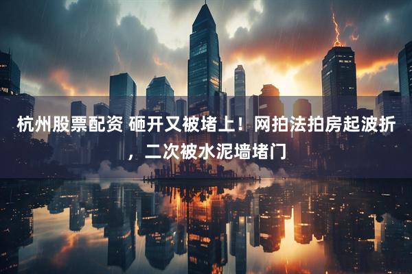 杭州股票配资 砸开又被堵上！网拍法拍房起波折，二次被水泥墙堵门
