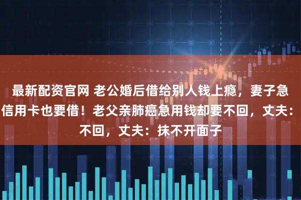 最新配资官网 老公婚后借给别人钱上瘾，妻子急煞：没钱刷信用卡也要借！老父亲肺癌急用钱却要不回，丈夫：抹不开面子