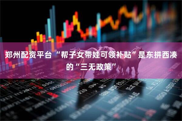 郑州配资平台 “帮子女带娃可领补贴”是东拼西凑的“三无政策”