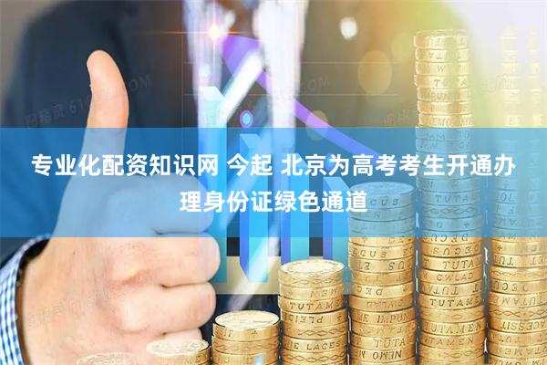 专业化配资知识网 今起 北京为高考考生开通办理身份证绿色通道