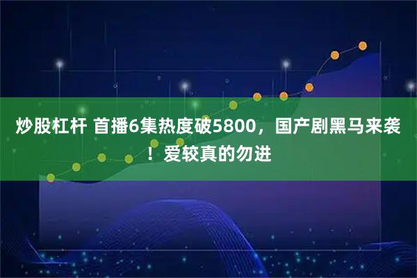 炒股杠杆 首播6集热度破5800，国产剧黑马来袭！爱较真的勿进