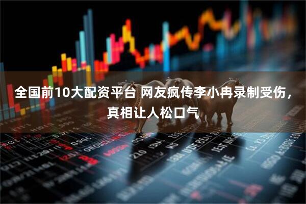 全国前10大配资平台 网友疯传李小冉录制受伤，真相让人松口气