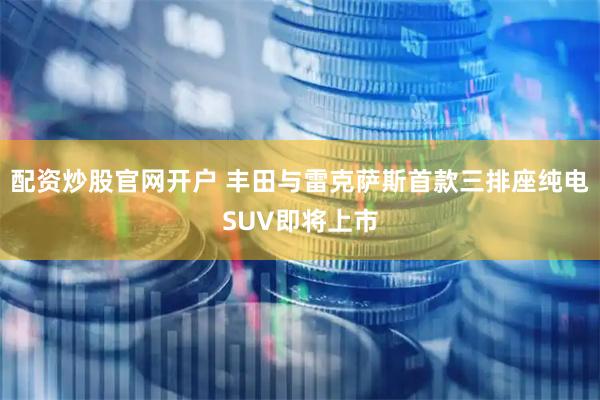 配资炒股官网开户 丰田与雷克萨斯首款三排座纯电SUV即将上市