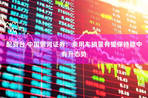 配资台 中国银河证券：乘用车销量有望保持稳中有升态势
