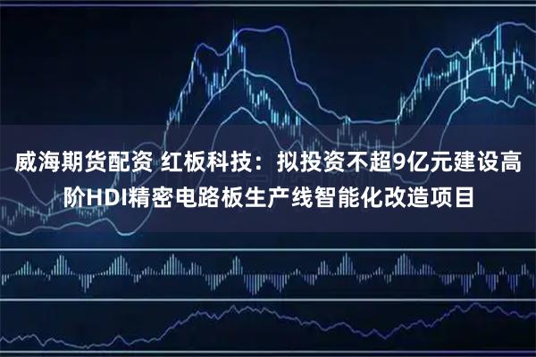 威海期货配资 红板科技：拟投资不超9亿元建设高阶HDI精密电路板生产线智能化改造项目