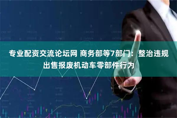 专业配资交流论坛网 商务部等7部门：整治违规出售报废机动车零部件行为