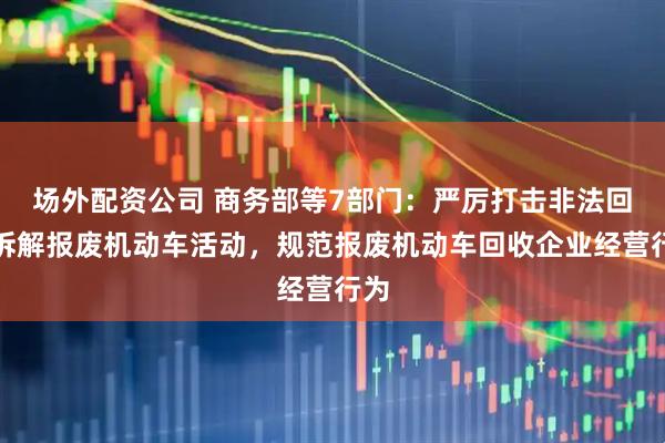 场外配资公司 商务部等7部门：严厉打击非法回收拆解报废机动车活动，规范报废机动车回收企业经营行为
