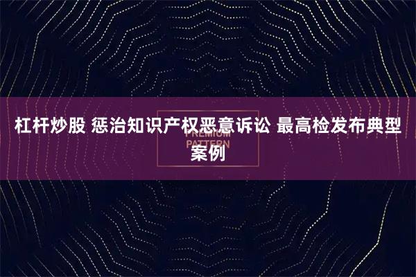 杠杆炒股 惩治知识产权恶意诉讼 最高检发布典型案例