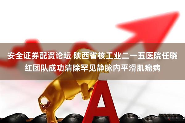 安全证券配资论坛 陕西省核工业二一五医院任晓红团队成功清除罕见静脉内平滑肌瘤病