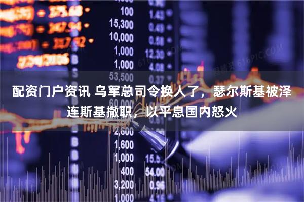 配资门户资讯 乌军总司令换人了，瑟尔斯基被泽连斯基撤职，以平息国内怒火