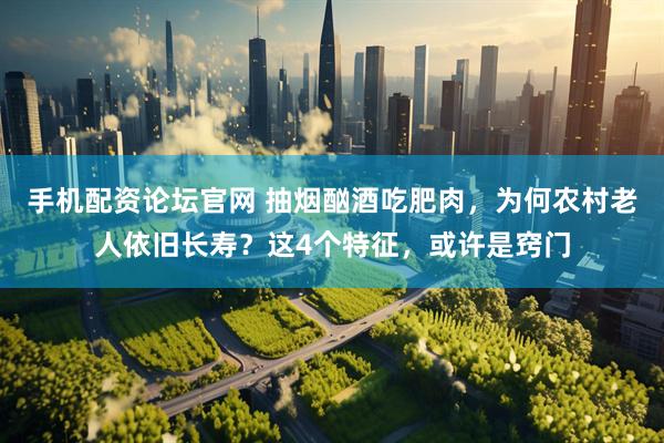 手机配资论坛官网 抽烟酗酒吃肥肉，为何农村老人依旧长寿？这4个特征，或许是窍门