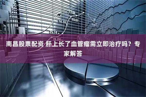南昌股票配资 肝上长了血管瘤需立即治疗吗?专家解答