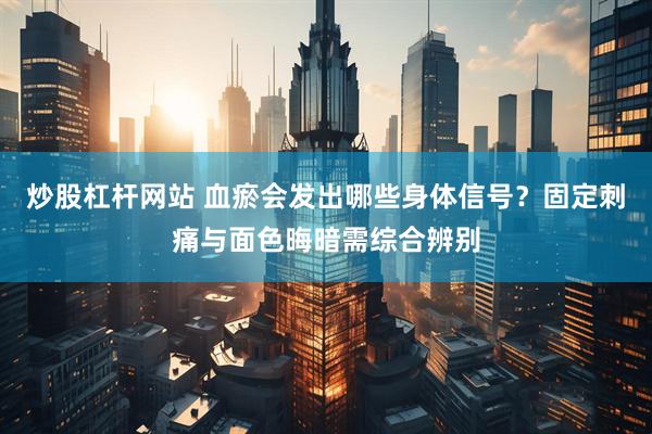 炒股杠杆网站 血瘀会发出哪些身体信号？固定刺痛与面色晦暗需综合辨别